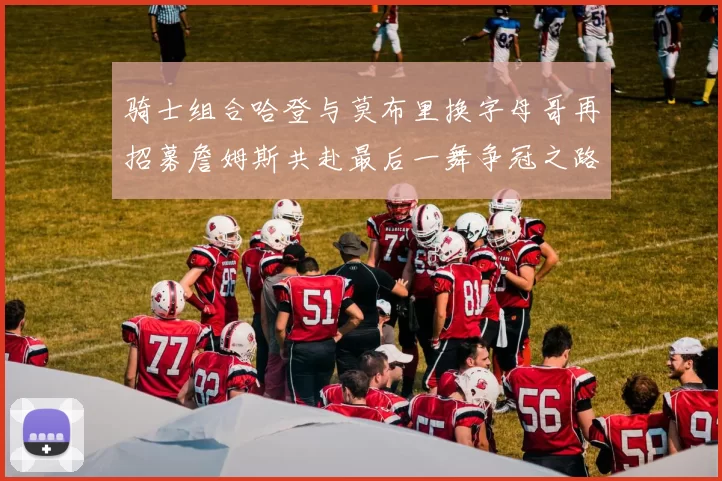 骑士组合哈登与莫布里换字母哥再招募詹姆斯共赴最后一舞争冠之路