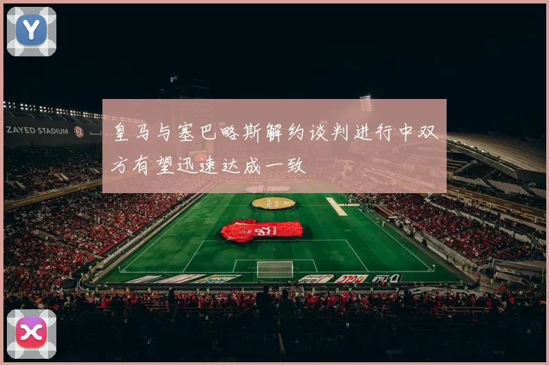 皇马与塞巴略斯解约谈判进行中双方有望迅速达成一致
