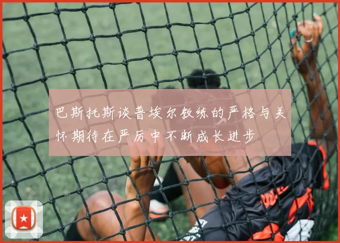 巴斯托斯谈普埃尔教练的严格与关怀期待在严厉中不断成长进步