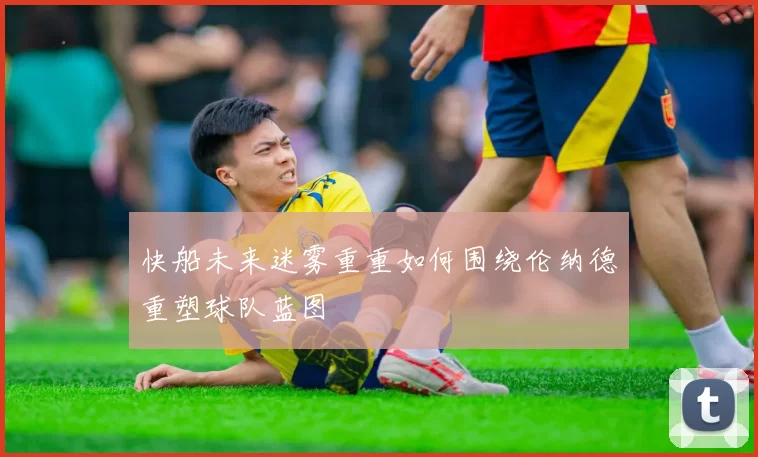 快船未来迷雾重重如何围绕伦纳德重塑球队蓝图