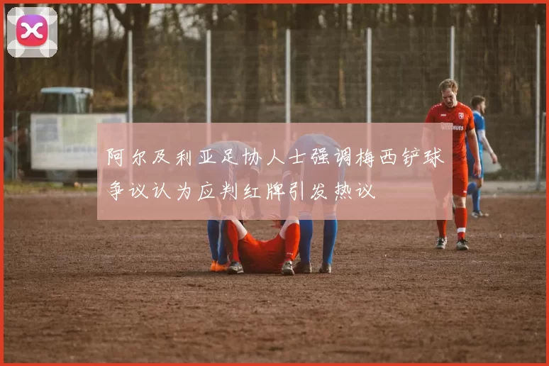 阿尔及利亚足协人士强调梅西铲球争议认为应判红牌引发热议
