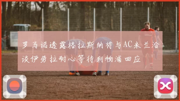 罗马诺透露格拉斯纳将与AC米兰洽谈伊劳拉耐心等待利物浦回应