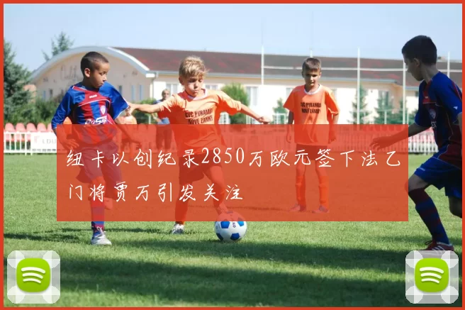 纽卡以创纪录2850万欧元签下法乙门将贾万引发关注