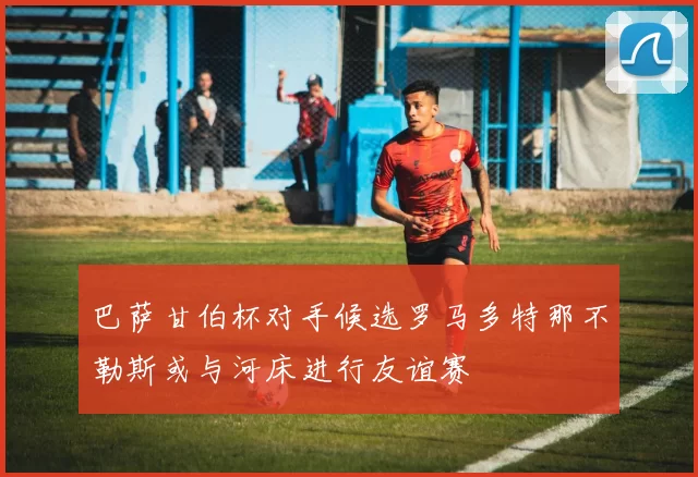 巴萨甘伯杯对手候选罗马多特那不勒斯或与河床进行友谊赛