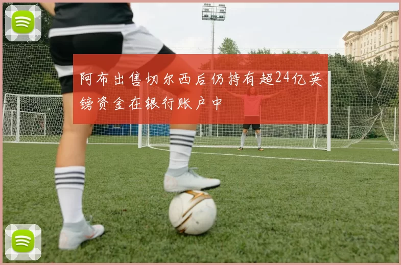 阿布出售切尔西后仍持有超24亿英镑资金在银行账户中