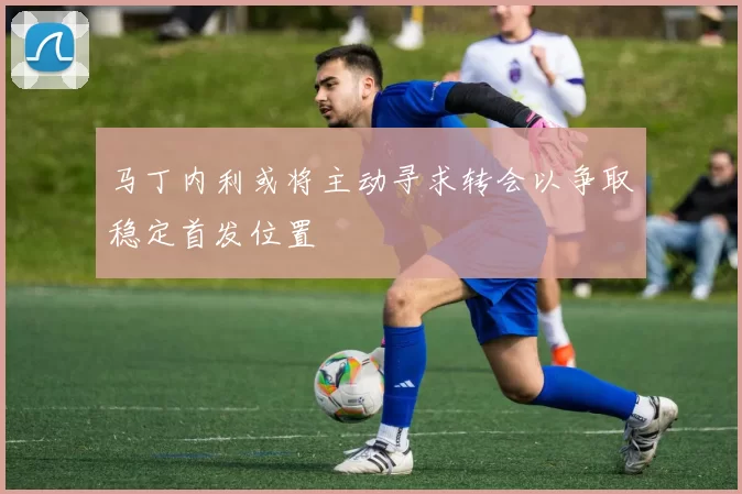 马丁内利或将主动寻求转会以争取稳定首发位置