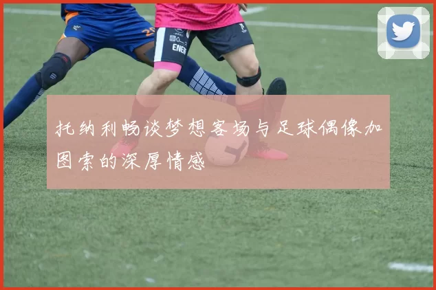 托纳利畅谈梦想客场与足球偶像加图索的深厚情感